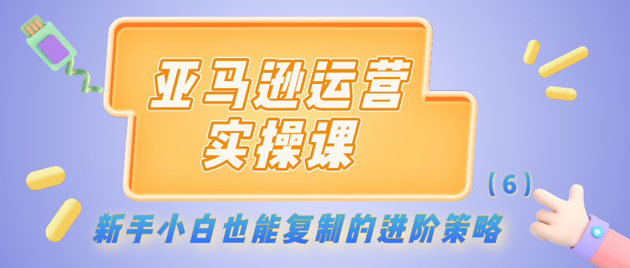 亚马逊运营实操课：新手小白也能复制的进阶策略（6）