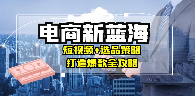 (9.23)商家必看电商新蓝海：短视频+选品策略，打造爆款全攻略，月入10w+